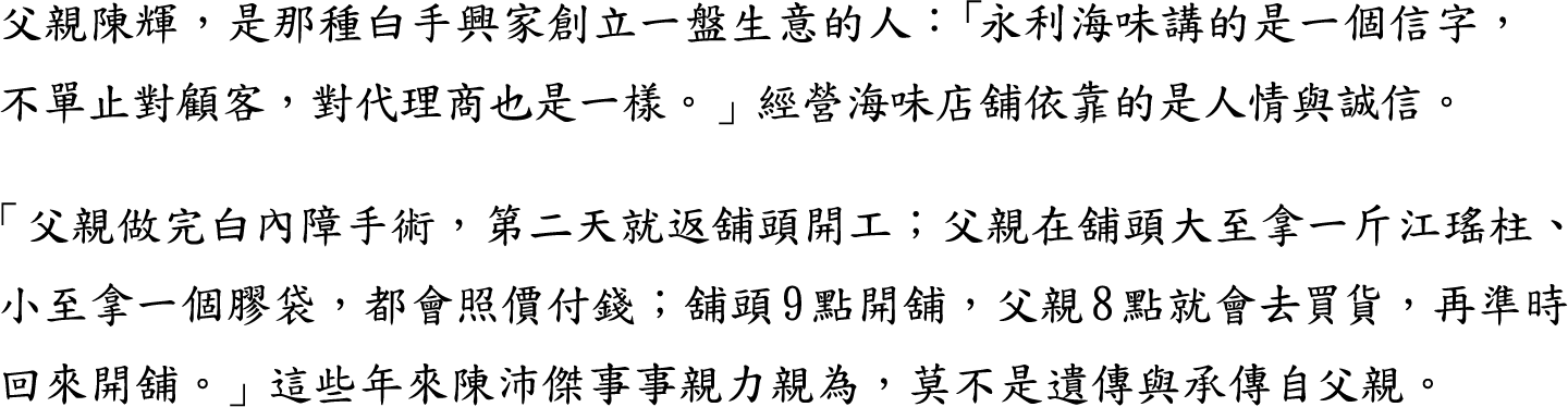 父親陳輝，是那種白手興家創立一盤生意的人：「永利海味講的是一個信字，不單止對顧客，對代理商也是一樣。」經營海味店舖依靠的是人情與誠信。

「父親做完白內障手術，第二天就返舖頭開工；父親在舖頭大至拿一斤江瑤柱、小至拿一個膠袋，都會照價付錢；舖頭9點開舖，父親8點就會去買貨，再準時回來開舖。」這些年來陳沛傑事事親力親為，莫不是遺傳與承傳自父親。