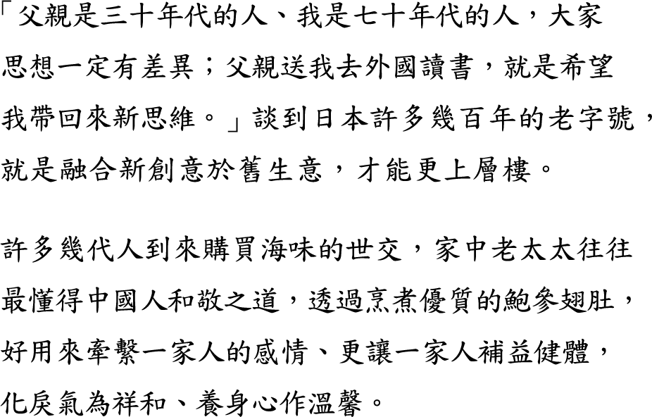 傳承 1997 -「父親是三十年代的人、我是七十年代的人，大家思想一定有差異；父親送我去外國讀書，就是希望我帶回來新思維。」談到日本許多幾百年的老字號，就是融合新創意於舊生意，才能更上層樓。

許多幾代人到來購買海味的世交，家中老太太往往最懂得中國人和敬之道，透過烹煮優質的鮑參翅肚，好用來牽繫一家人的感情、更讓一家人補益健體，化戾氣為祥和、養身心作溫馨。