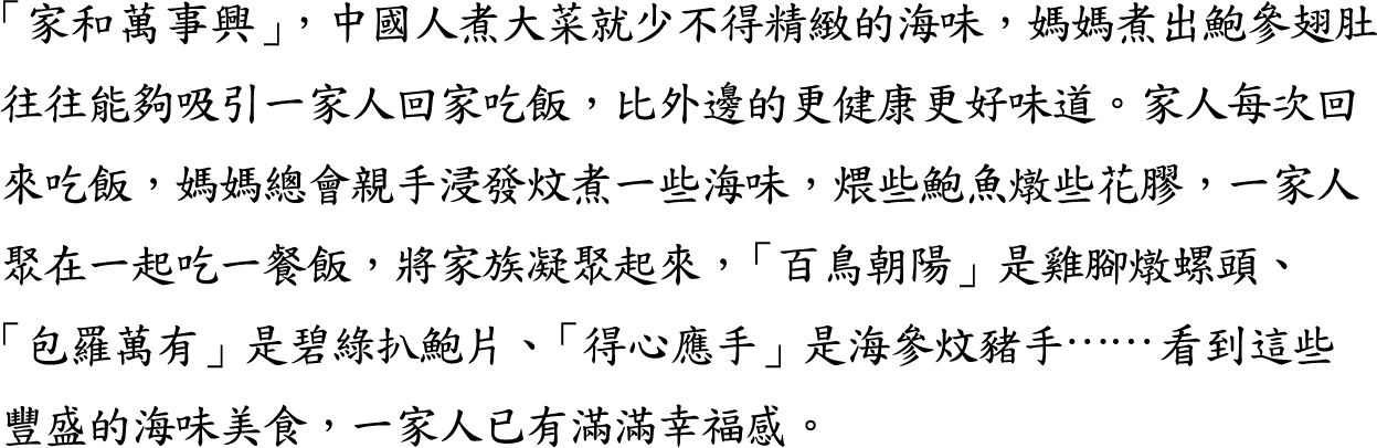 瀛寰海珍-「家和萬事興」，中國人煮大菜就少不得精緻的海味，媽媽煮出鮑參翅肚往往能夠吸引一家人回家吃飯，比外邊的更健康更好味道。家人每次回來吃飯，媽媽總會親手浸發炆煮一些海味，煨些鮑魚燉些花膠，一家人聚在一起吃一餐飯，將家族凝聚起來，「百鳥朝陽」是雞腳燉螺頭、「包羅萬有」是碧綠扒鮑片、「得心應手」是海參炆豬手⋯⋯看到這些豐盛的海味美食，一家人已有滿滿幸福感。