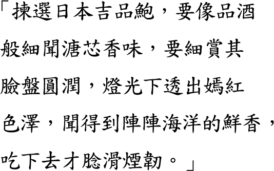 「揀選日本吉品鮑，要像品酒般細聞溏芯香味，要細賞其臉盤圓潤，燈光下透出嫣紅色澤，聞得到陣陣海洋的鮮香，吃下去才腍滑煙韌。」