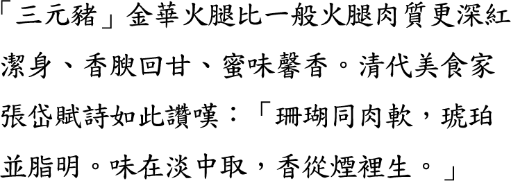 「三元豬」金華火腿比一般火腿肉質更深紅潔身、香腴回甘、蜜味馨香。清代美食家張岱賦詩如此讚嘆：「珊瑚同肉軟，琥珀並脂明。味在淡中取，香從煙裡生。」