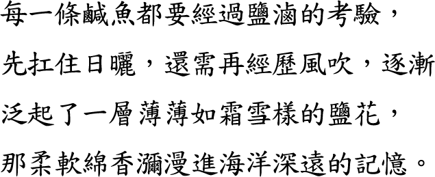 每一條鹹魚都要經過鹽滷的考驗，先扛住日曬，還需再經歷風吹，逐漸泛起了一層薄薄如霜雪樣的鹽花，那柔軟綿香瀰漫進海洋深遠的記憶。
