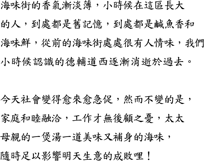 海味街的香氣漸淡薄，小時候在這區長大的人，到處都是舊記憶，到處都是鹹魚香和海味鮮，從前的海味街處處很有人情味，我們小時候認識的德輔道西逐漸消逝於過去。

今天社會變得愈來愈急促，然而不變的是，家庭和睦融洽，工作才無後顧之憂，太太母親的一煲湯一道美味又補身的海味，隨時足以影響明天生意的成敗哩！